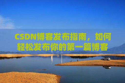 CSDN博客发布指南,如何轻松发布你的第一篇博客 CSDN博客发布指南,如何轻松发布你的第一篇博客